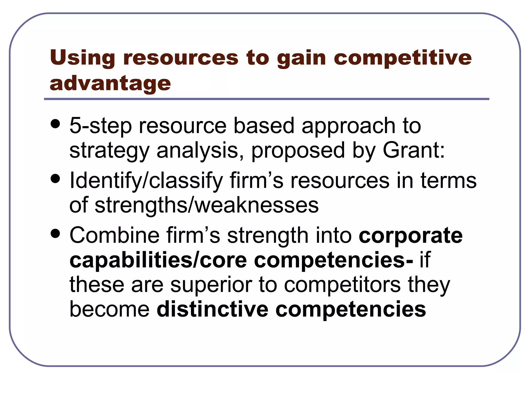 Using resources to gain competitive advantage 5-step resource based approach to strategy analysis, proposed by Grant: Identify/classify firm’s resources in terms of strengths/weaknesses Combine firm’s strength into  corporate capabilities/core competencies-  if these are superior to competitors they become  distinctive competencies 