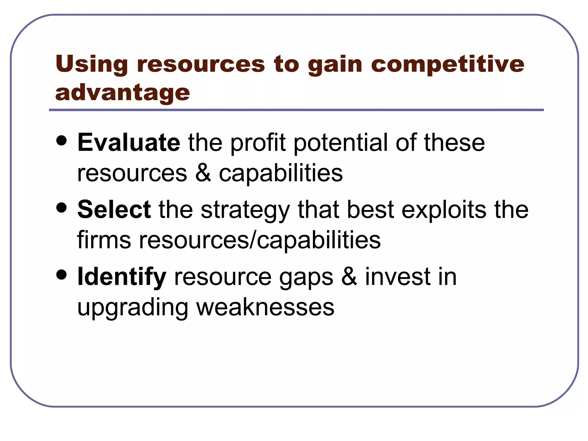 Using resources to gain competitive advantage Evaluate  the profit potential of these resources & capabilities Select  the strategy that best exploits the firms resources/capabilities Identify  resource gaps & invest in upgrading weaknesses 