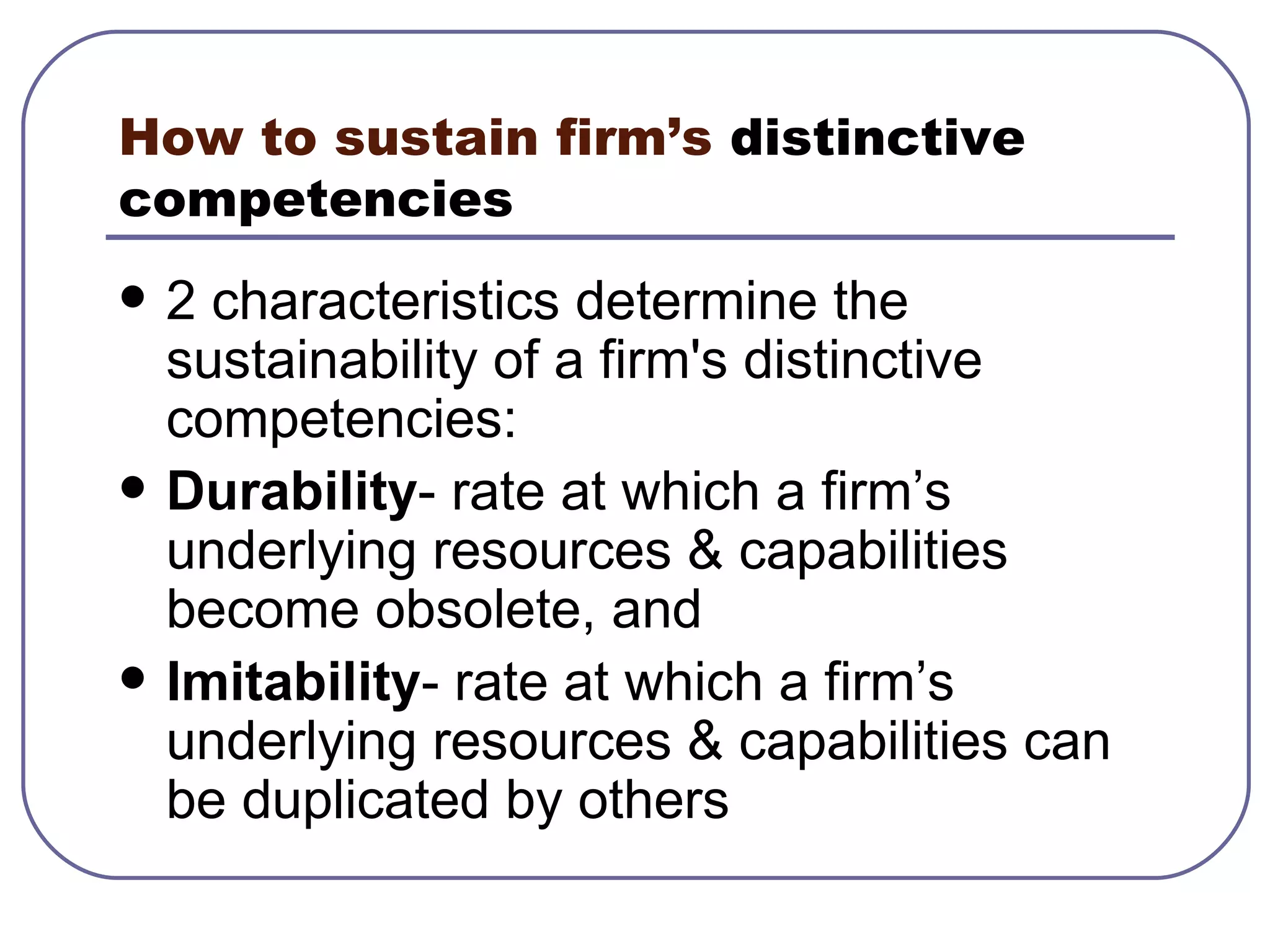 How to sustain firm’s  distinctive competencies   2 characteristics determine the sustainability of a firm's distinctive competencies: Durability - rate at which a firm’s underlying resources & capabilities become obsolete, and Imitability - rate at which a firm’s underlying resources & capabilities can be duplicated by others 