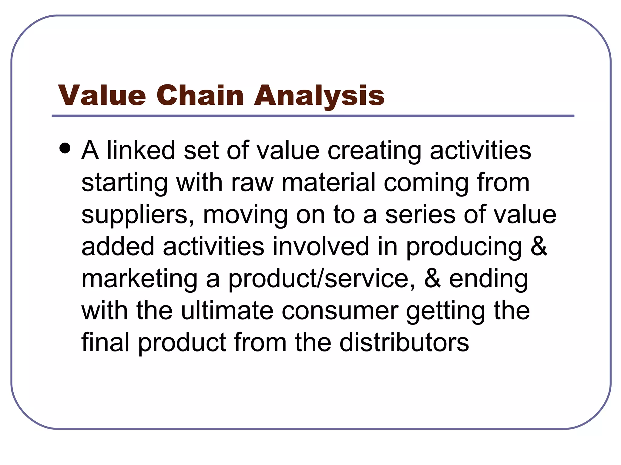 Value Chain Analysis A linked set of value creating activities starting with raw material coming from suppliers, moving on to a series of value added activities involved in producing & marketing a product/service, & ending with the ultimate consumer getting the final product from the distributors 