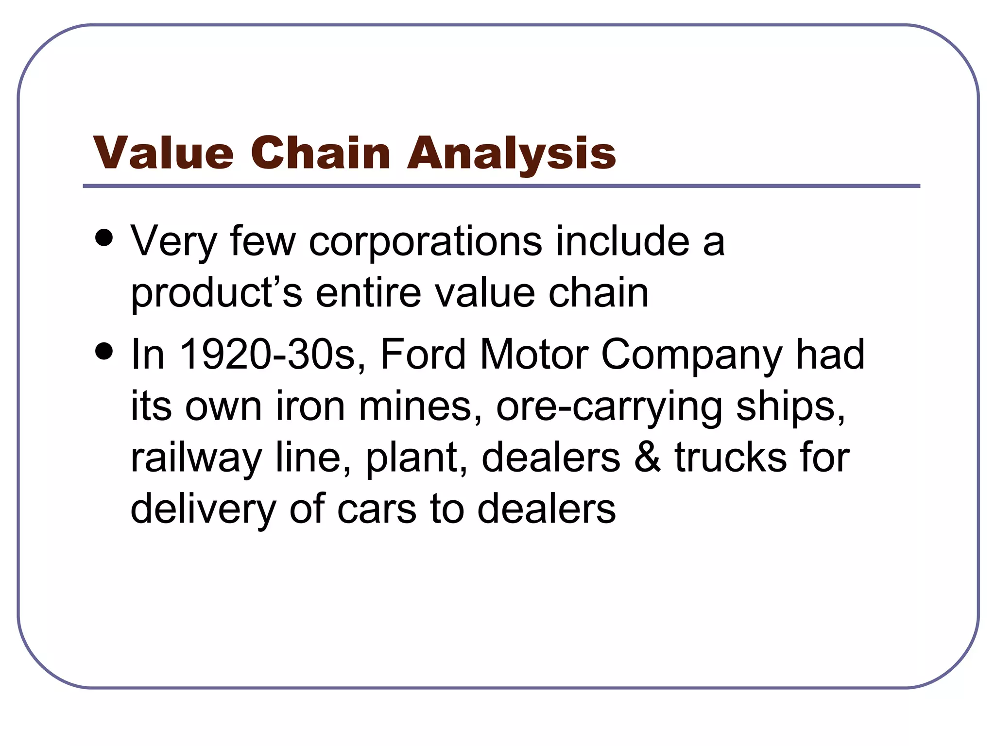 Value Chain Analysis Very few corporations include a product’s entire value chain In 1920-30s, Ford Motor Company had its own iron mines, ore-carrying ships, railway line, plant, dealers & trucks for delivery of cars to dealers 