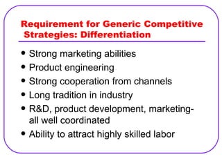 Requirement for Generic Competitive  Strategies: Differentiation Strong marketing abilities Product engineering Strong cooperation from channels Long tradition in industry R&D, product development, marketing- all well coordinated Ability to attract highly skilled labor 