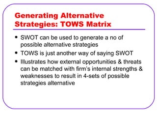 Generating Alternative Strategies: TOWS Matrix SWOT can be used to generate a no of possible alternative strategies TOWS is just another way of saying SWOT Illustrates how external opportunities & threats can be matched with firm’s internal strengths & weaknesses to result in 4-sets of possible strategies alternative 
