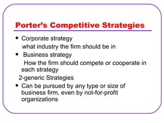Porter’s Competitive Strategies Corporate strategy what industry the firm should be in Business strategy  How the firm should compete or cooperate in each strategy 2-generic Strategies Can be pursued by any type or size of business firm, even by not-for-profit organizations 