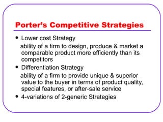 Porter’s Competitive Strategies Lower cost Strategy ability of a firm to design, produce & market a comparable product more efficiently than its competitors Differentiation Strategy ability of a firm to provide unique & superior value to the buyer in terms of product quality, special features, or after-sale service 4-variations of 2-generic Strategies 