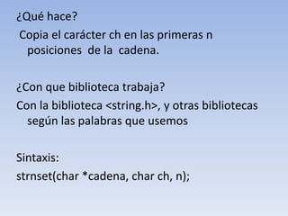 ¿Qué hace? Copia el carácter ch en las primeras n posiciones  de la  cadena.¿Con que biblioteca trabaja?Con la biblioteca <string.h>, y otras bibliotecas según las palabras que usemosSintaxis:strnset(char *cadena, char ch, n);
