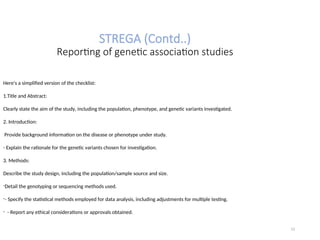 STREGA (Contd..)
Reporting of genetic association studies
Here's a simplified version of the checklist:
1.Title and Abstract:
Clearly state the aim of the study, including the population, phenotype, and genetic variants investigated.
2. Introduction:
Provide background information on the disease or phenotype under study.
- Explain the rationale for the genetic variants chosen for investigation.
3. Methods:
Describe the study design, including the population/sample source and size.
-Detail the genotyping or sequencing methods used.
-- Specify the statistical methods employed for data analysis, including adjustments for multiple testing.
- - Report any ethical considerations or approvals obtained.
12
 