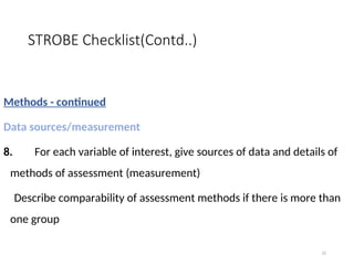 STROBE Checklist(Contd..)
Methods - continued
Data sources/measurement
8. For each variable of interest, give sources of data and details of
methods of assessment (measurement)
Describe comparability of assessment methods if there is more than
one group
22
 