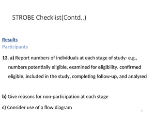 STROBE Checklist(Contd..)
Results
Participants
13. a) Report numbers of individuals at each stage of study- e.g.,
numbers potentially eligible, examined for eligibility, confirmed
eligible, included in the study, completing follow-up, and analysed
b) Give reasons for non-participation at each stage
c) Consider use of a flow diagram 27
 