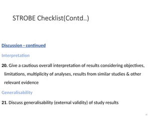 STROBE Checklist(Contd..)
Discussion - continued
Interpretation
20. Give a cautious overall interpretation of results considering objectives,
limitations, multiplicity of analyses, results from similar studies & other
relevant evidence
Generalisability
21. Discuss generalisability (external validity) of study results
32
 