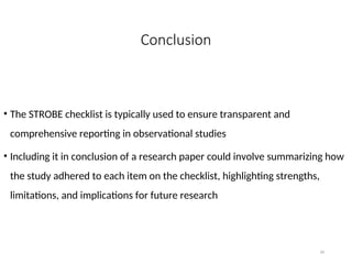 Conclusion
• The STROBE checklist is typically used to ensure transparent and
comprehensive reporting in observational studies
• Including it in conclusion of a research paper could involve summarizing how
the study adhered to each item on the checklist, highlighting strengths,
limitations, and implications for future research
34
 