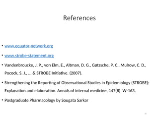 References
• www.equator-network.org
• www.strobe-statement.org
• Vandenbroucke, J. P., von Elm, E., Altman, D. G., Gøtzsche, P. C., Mulrow, C. D.,
Pocock, S. J., ... & STROBE Initiative. (2007).
• Strengthening the Reporting of Observational Studies in Epidemiology (STROBE):
Explanation and elaboration. Annals of internal medicine, 147(8), W-163.
• Postgraduate Pharmacology by Sougata Sarkar
35
 