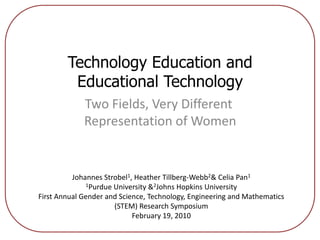 Technology Education and Educational Technology  Two Fields, Very Different Representation of Women Johannes Strobel1, Heather Tillberg-Webb2 & Celia Pan1 1Purdue University & 2Johns Hopkins University First Annual Gender and Science, Technology, Engineering and Mathematics (STEM) Research Symposium February 19, 2010 