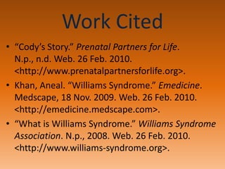 Work Cited“Cody’s Story.” Prenatal Partners for Life. N.p., n.d. Web. 26 Feb. 2010. <http://www.prenatalpartnersforlife.org>.Khan, Aneal. “Williams Syndrome.” Emedicine. Medscape, 18 Nov. 2009. Web. 26 Feb. 2010. <http://emedicine.medscape.com>.“What is Williams Syndrome.” Williams Syndrome Association. N.p., 2008. Web. 26 Feb. 2010. <http://www.williams-syndrome.org>.