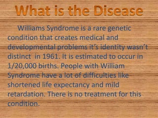 What is the DiseaseWilliams Syndrome is a rare genetic condition that creates medical and developmental problems it’s identity wasn’t distinct  in 1961. It is estimated to occur in 1/20,000 births. People with William Syndrome have a lot of difficulties like shortened life expectancy and mild retardation. There is no treatment for this condition.
