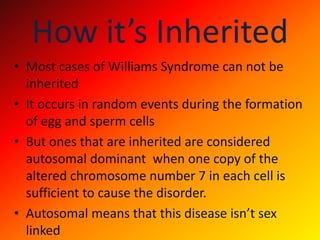 How it’s InheritedMost cases of Williams Syndrome can not be inheritedIt occurs in random events during the formation of egg and sperm cellsBut ones that are inherited are considered autosomal dominant  when one copy of the altered chromosome number 7 in each cell is sufficient to cause the disorder.Autosomal means that this disease isn’t sex linked