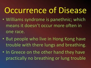 Occurrence of DiseaseWilliams syndrome is panethnic; which means it doesn’t occur more often in one race.But people who live in Hong Kong have trouble with there lungs and breathing.In Greece on the other hand they have practically no breathing or lung trouble