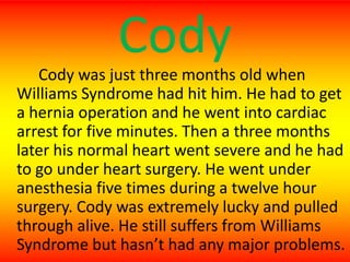 CodyCody was just three months old when Williams Syndrome had hit him. He had to get a hernia operation and he went into cardiac arrest for five minutes. Then a three months later his normal heart went severe and he had to go under heart surgery. He went under anesthesia five times during a twelve hour surgery. Cody was extremely lucky and pulled through alive. He still suffers from Williams Syndrome but hasn’t had any major problems.