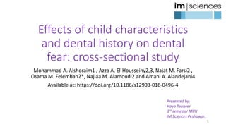 Effects of child characteristics
and dental history on dental
fear: cross-sectional study
Mohammad A. Alshoraim1 , Azza A. El-Housseiny2,3, Najat M. Farsi2 ,
Osama M. Felemban2*, Najlaa M. Alamoudi2 and Amani A. Alandejani4
Available at: https://doi.org/10.1186/s12903-018-0496-4
1
Presented by:
Haya Tauqeer
3rd semester MPH
IM.Sciences Peshawar.
 