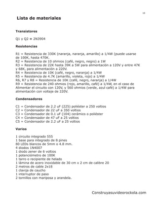 10

Lista de materiales


Transistores

Q1 y Q2 = 2N3904

Resistencias

R1 = Resistencia de 330K (naranja, naranja, amarillo) a 1/4W (puede usarse
de 100K, hasta 470K.
R2 = Resistencia de 10 ohmios (café, negro, negro) a 1W
R3 = Resistencia de 22K hasta 39K a 5W para alimentación a 120V y entre 47K
y 68K, para alimentación a 220V.
R4 = Resistencia de 10K (café, negro, naranja) a 1/4W
R5 = Resistencia de 4.7K (amarillo, violeta, rojo) a 1/4W
R6, R7 y R8 = Resistencia de 10K (café, negro, naranja) a 1/4W
R9 = Resistencia de 240 ohmios (rojo, amarillo, café) a 1/4W, en el caso de
Alimentar el circuito con 120V, y 560 ohmios (verde, azul café) a 1/4W para
alimentación con voltaje de 220V.

Condensadores

C1   =   Condensador   de   2.2 uF (225) poliéster a 250 voltios
C2   =   Condensador   de   22 uF a 350 voltios
C3   =   Condensador   de   0.1 uF (104) cerámico o poliéster
C4   =   Condensador   de   47 uF a 25 voltios
C5   =   Condensador   de   2.2 uF a 25 voltios

Varios

1 circuito integrado 555
1 base para integrado de 8 pines
80 LEDs blancos de 5mm o 4.8 mm.
4 diodos 1N4007
1 diodo zener de 6 voltios
1 potenciómetro de 100K
1 tarro o recipiente de helado
1 lámina de acero inoxidable de 30 cm x 2 cm de calibre 20
2 metros de cable 2x18
1 clavija de caucho
1 interruptor de paso
2 tornillos con mariposa y arandela.



                                                      Construyasuvideorockola.com
 