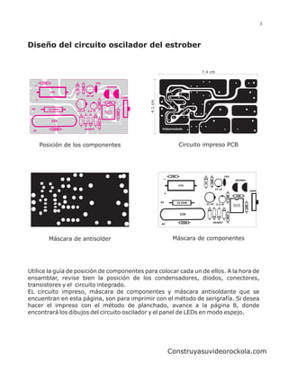 3




Diseño del circuito oscilador del estrober


                                                                                                   7.4 cm

       240                 10K           104
                                                2N3904
                      6V




             47K
                                 47 uF
                                                               100K
   +




                                                                      4.1 cm
                                          10K
                                                 10K

 AC          10 OHM
                       22 uF     2.2 uF
                                                555
                                                         10K
              225
                                          4K7




               330K          1N4007
  AC




       Posición de los componentes                                                         Circuito impreso PCB




                                                                                    240                                104




                                                                                                         10K
                                                                                                                              2N3904




                                                                                                    6V
                                                                                          47K
                                                                                                               47 uF
                                                                                                                                             100K
                                                                                +




                                                                                                                        10K
                                                                                                                               10K

                                                                               AC         10 OHM
                                                                                                     22 uF     2.2 uF
                                                                                                                              555




                                                                                                                                       10K
                                                                                           225



                                                                                                                        4K7
                                                                                            330K           1N4007
                                                                               AC




             Máscara de antisolder                                                   Máscara de componentes




Utilice la guía de posición de componentes para colocar cada un de ellos. A la hora de
ensamblar, revise bien la posición de los condensadores, diodos, conectores,
transistores y el circuito integrado.
EL circuito impreso, máscara de componentes y máscara antisoldante que se
encuentran en esta página, son para imprimir con el método de serigrafía. Si desea
hacer el impreso con el método de planchado, avance a la página 8, donde
encontrará los dibujos del circuito oscilador y el panel de LEDs en modo espejo.




                                                                                    Construyasuvideorockola.com
 