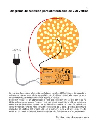 5

Diagrama de conexión para alimentacion de 220 voltios

                                                                      +




                                                       +
   220 V AC




                                        560                                   104
                                                                10K




                                                                                     2N3904
                                                           6V




                                              56K
                                                                      47 uF
                                                                                                    100K
                                    +
                                                                               10K




                                                                                      10K

                                   AC         10 OHM
                                                            22 uF     2.2 uF
                                                                                     555
                                                                                              10K




                                               225
                                                                               4K7




                                                330K              1N4007
                                   AC




La manera de conectar el circuito oscilador al panel de LEDs debe ser de acuerdo al
voltaje con que va a ser alimentado el circuito. El dibujo muestra la forma correcta
de conectarlo cuando la alimentación es de 220 voltios.
Se deben colocar los 80 LEDs en serie. Para eso se deben unir las dos series de 40
LEDs, colocando un puente (jumper) entre el negativo del último LED de la primera
serie, con el positivo del primer LED de la segunda serie. La conexión del circuito
oscilador con el panel se hace instalando un cable de la salida positiva del circuito
oscilador, al positivo del primer LED de la primera serie y el otro cable va del
negativo del circuito oscilador, hasta el negativo del último LED de la segunda serie.


                                                           Construyasuvideorockola.com
 
