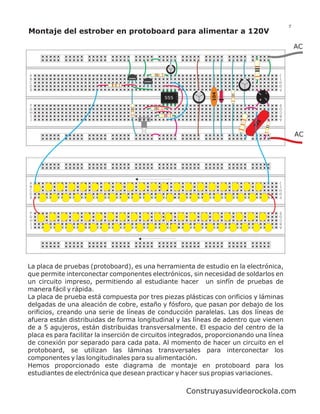 7
Montaje del estrober en protoboard para alimentar a 120V

                                                                                              AC


                                                                                      J
A                                                                                     I
B                                2N3904
                                                                                      H
                                          2N3904
C                                                                                     G
D                                                                                     F
E




                                                               104
                                                                             ~    _
                                                   555                        +   ~
                                                                                      E
F                                                                                     D
G                                                                                     C
H                                                                                     B
I                                                                                     A
J




                                                                             5
                                                                           22
                                                                                              AC




                                                                                      J
A                                                                                     I
B                                                                                     H
C                                                                                     G
D                                                                                     F
E


                                                                                      E
F                                                                                     D
G                                                                                     C
H                                                                                     B
I                                                                                     A
J




La placa de pruebas (protoboard), es una herramienta de estudio en la electrónica,
que permite interconectar componentes electrónicos, sin necesidad de soldarlos en
un circuito impreso, permitiendo al estudiante hacer un sinfín de pruebas de
manera fácil y rápida.
La placa de prueba está compuesta por tres piezas plásticas con orificios y láminas
delgadas de una aleación de cobre, estaño y fósforo, que pasan por debajo de los
orificios, creando una serie de líneas de conducción paralelas. Las dos líneas de
afuera están distribuidas de forma longitudinal y las líneas de adentro que vienen
de a 5 agujeros, están distribuidas transversalmente. El espacio del centro de la
placa es para facilitar la inserción de circuitos integrados, proporcionando una línea
de conexión por separado para cada pata. Al momento de hacer un circuito en el
protoboard, se utilizan las láminas transversales para interconectar los
componentes y las longitudinales para su alimentación.
Hemos proporcionado este diagrama de montaje en protoboard para los
estudiantes de electrónica que desean practicar y hacer sus propias variaciones.

                                                         Construyasuvideorockola.com
 