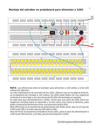 8
Montaje del estrober en protoboard para alimentar a 220V


                                                                                               AC


                                                                                       J
A                                                                                      I
B                                  2N3904
                                                                                       H
                                            2N3904
C                                                                                      G
D                                                                                      F
E




                                                                 104
                                                                               ~   _
                                                     555                       +   ~
                                                                                       E
F                                                                                      D
G                                                                                      C
H                                                                                      B
I                                                                                      A
J




                                                                              5
                                                                            22
                                                                                               AC




                                                                                       J
A                                                                                      I
B                                                                                      H
C                                                                                      G
D                                                                                      F
E


                                                                                       E
F                                                                                      D
G                                                                                      C
H                                                                                      B
I                                                                                      A
J




    NOTA: Las diferencias entre el estrober para alimentar a 120 voltios y el de 220
    voltios son sólo tres:
    La más importante es la conexión de los LEDs. Observe que en la página anterior,
    en el diagrama de montaje a 120 voltios, los LEDs están todos con sus negativos
    mirando al mismo lado y son dos series de 40 LEDs alimentadas en paralelo.
    En este caso que alimentaremos a 220V, vemos que una serie de LEDs tiene sus
    negativos mirando hacia la izquierda y la otra serie mira hacia la derecha, para
    poder conectarlos fácilmente como una sola serie de 80 LEDs.
    Otra diferencia es la resistencia de polarización del diodo zener, que en el caso de
    120V es de 39K y en este caso de 220 está en 56K.
    Para terminar la resistencia limitadora de los LEDs, para el caso de alimentación a
    120V es de 240 ohmios, y de 560, para la alimentación a 220V.



                                                           Construyasuvideorockola.com
 