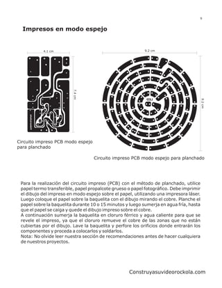 9


  Impresos en modo espejo


           4.1 cm                                          9.2 cm




                         7.4 cm




                                                            DEL




                                                                                         9.2 cm
Circuito impreso PCB modo espejo
para planchado

                                   Circuito impreso PCB modo espejo para planchado




 Para la realización del circuito impreso (PCB) con el método de planchado, utilice
 papel termo transferible, papel propalcote grueso o papel fotográfico. Debe imprimir
 el dibujo del impreso en modo espejo sobre el papel, utilizando una impresora láser.
 Luego coloque el papel sobre la baquelita con el dibujo mirando el cobre. Planche el
 papel sobre la baquelita durante 10 o 15 minutos y luego sumerja en agua fría, hasta
 que el papel se caiga y quede el dibujo impreso sobre el cobre.
 A continuación sumerja la baquelita en cloruro férrico y agua caliente para que se
 revele el impreso, ya que el cloruro remueve el cobre de las zonas que no están
 cubiertas por el dibujo. Lave la baquelita y perfore los orificios donde entrarán los
 componentes y proceda a colocarlos y soldarlos.
 Nota: No olvide leer nuestra sección de recomendaciones antes de hacer cualquiera
 de nuestros proyectos.




                                                    Construyasuvideorockola.com
 