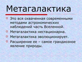 Метагалактика
 Это вся охваченная современными
методами астрономических
наблюдений часть Вселенной.
 Метагалактика нестационарна.
 Метагалактика эволюционирует.
 Расширение ее – самое грандиозное
явление природы.
 