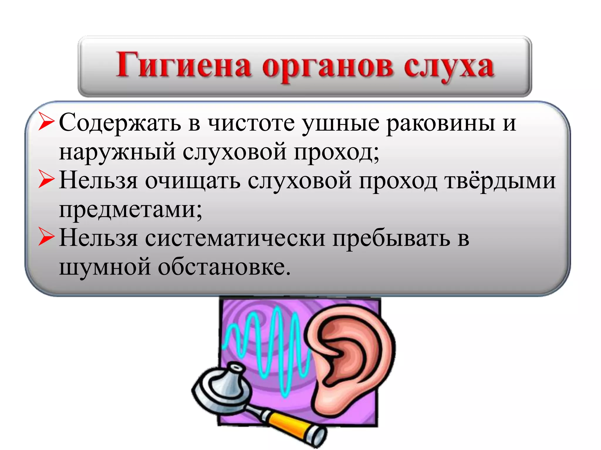 Содержать в чистоте ушные раковины и
наружный слуховой проход;
Нельзя очищать слуховой проход твёрдыми
предметами;
Нельзя систематически пребывать в
шумной обстановке.
 
