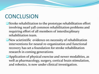 CONCLUSION
Stroke rehabilitation to the prototype rehabilitation effort
involving nearl yall common rehabilitation problems and
requiring effort of all members of interdiscplinary
rehabilitation team.
New scietintific evidence on necessity of rehabilitation
interventions for neural re-organization and functional
recovery has set a foundation for stroke rehabilitation
research in coming generations
Application of physical exercise and newer modalities, as
well as pharmacology, surgery, cortical brain stimulation,
and robotics, is now under clinical investigation.
 
