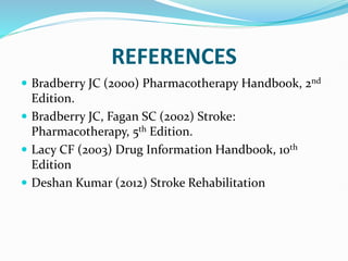 REFERENCES
 Bradberry JC (2000) Pharmacotherapy Handbook, 2nd
Edition.
 Bradberry JC, Fagan SC (2002) Stroke:
Pharmacotherapy, 5th Edition.
 Lacy CF (2003) Drug Information Handbook, 10th
Edition
 Deshan Kumar (2012) Stroke Rehabilitation
 