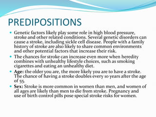 PREDIPOSITIONS
 Genetic factors likely play some role in high blood pressure,
stroke and other related conditions. Several genetic disorders can
cause a stroke, including sickle cell disease. People with a family
history of stroke are also likely to share common environments
and other potential factors that increase their risk.
 The chances for stroke can increase even more when heredity
combines with unhealthy lifestyle choices, such as smoking
cigarettes and eating an unhealthy diet.
 Age: the older you are, the more likely you are to have a stroke.
The chance of having a stroke doubles every 10 years after the age
of 55.
 Sex: Stroke is more common in women than men, and women of
all ages are likely than men to die from stroke. Pregnancy and
use of birth control pills pose special stroke risks for women.
 