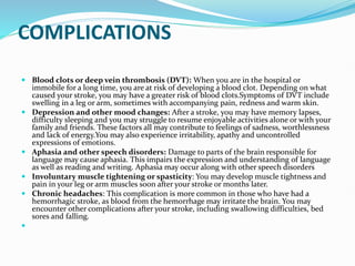 COMPLICATIONS
 Blood clots or deep vein thrombosis (DVT): When you are in the hospital or
immobile for a long time, you are at risk of developing a blood clot. Depending on what
caused your stroke, you may have a greater risk of blood clots.Symptoms of DVT include
swelling in a leg or arm, sometimes with accompanying pain, redness and warm skin.
 Depression and other mood changes: After a stroke, you may have memory lapses,
difficulty sleeping and you may struggle to resume enjoyable activities alone or with your
family and friends. These factors all may contribute to feelings of sadness, worthlessness
and lack of energy.You may also experience irritability, apathy and uncontrolled
expressions of emotions.
 Aphasia and other speech disorders: Damage to parts of the brain responsible for
language may cause aphasia. This impairs the expression and understanding of language
as well as reading and writing. Aphasia may occur along with other speech disorders
 Involuntary muscle tightening or spasticity: You may develop muscle tightness and
pain in your leg or arm muscles soon after your stroke or months later.
 Chronic headaches: This complication is more common in those who have had a
hemorrhagic stroke, as blood from the hemorrhage may irritate the brain. You may
encounter other complications after your stroke, including swallowing difficulties, bed
sores and falling.

 