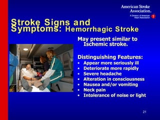 Stroke Signs and Symptoms:  Hemorrhagic Stroke May present similar to Ischemic stroke. Distinguishing Features: Appear more seriously ill Deteriorate more rapidly Severe headache Alteration in consciousness Nausea and/or vomiting Neck pain Intolerance of noise or light 