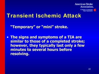 Transient Ischemic Attack “Temporary” or “mini” stroke. The signs and symptoms of a TIA are similar to those of a completed stroke; however, they typically last only a few minutes to several hours before resolving. 