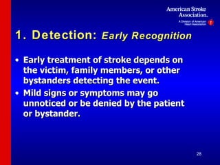 1. Detection:  Early Recognition Early treatment of stroke depends on the victim, family members, or other bystanders detecting the event. Mild signs or symptoms may go unnoticed or be denied by the patient or bystander. 