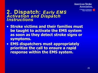 2. Dispatch:  Early EMS Activation and Dispatch Instructions Stroke victims and their families must be taught to activate the EMS system as soon as they detect stroke signs or symptoms. EMS dispatchers must appropriately prioritize the call to ensure a rapid response within the EMS system. 