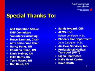 Special Thanks To: ASA Operation Stroke EMS Committee  Volunteers including: Bruce Barnhart, Chair Amy Boise, Vice Chair Nancy Parks, RN Charlann Staab, RN Linda Meiner, RN Mike Baros, RN Terry Mason, RN Don Baird, RN Sandy Nygard, CEP AEMS, Inc. Robert Londeree, M.D. Phoenix Fire Department John Gallagher, M.D. Air-Evac Services, Inc. Professional Medical Transport (PMT) Cigna Healthcare Halle Heart Center Dave Heath 