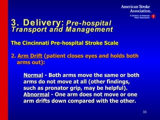 3. Delivery:   Pre-hospital Transport and Management The Cincinnati Pre-hospital Stroke Scale   2.  Arm Drift  (patient closes eyes and holds both arms out): Normal  - Both arms move the same  or  both arms do not move at all (other findings,  such as pronator grip, may be helpful). Abnormal  - One arm does not move  or  one  arm drifts down compared with the other. 