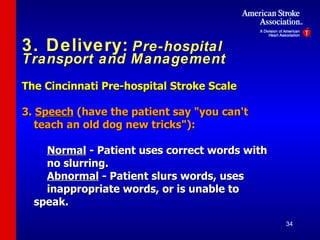 3. Delivery:   Pre-hospital Transport and Management The Cincinnati Pre-hospital Stroke Scale   3.  Speech  (have the patient say "you can't teach an old dog new tricks"): Normal  - Patient uses correct words with  no slurring . Abnormal  - Patient slurs words, uses  inappropriate words,  or  is unable to speak. 
