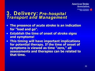 3. Delivery:   Pre-hospital Transport and Management The presence of acute stroke is an indication for "load and go“. Establish the time of onset of stroke signs and symptoms! This timing will have important implications for potential therapy. If the time of onset of symptoms is viewed as time "zero," all assessments and therapies can be related to that time. 