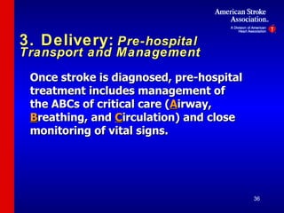 3. Delivery:   Pre-hospital Transport and Management Once stroke is diagnosed, pre-hospital treatment includes management of the ABCs of critical care ( A irway,  B reathing, and  C irculation) and close monitoring of vital signs. 