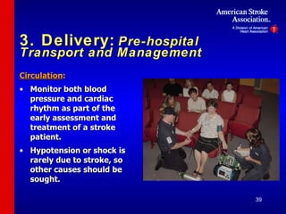 3. Delivery:   Pre-hospital Transport and Management Circulation : Monitor both blood pressure and cardiac rhythm as part of the early assessment and treatment of a stroke patient. Hypotension or shock is rarely due to stroke, so other causes should be sought. 