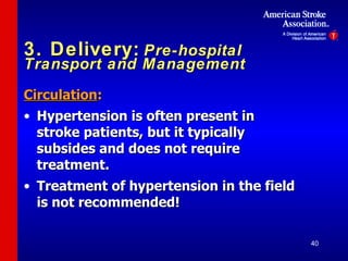 3. Delivery:   Pre-hospital Transport and Management Circulation : Hypertension is often present in stroke patients, but it typically subsides and does not require treatment. Treatment of hypertension in the field is not recommended!  