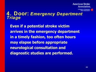 4. Door:   Emergency Department Triage Even if a potential stroke victim arrives in the emergency department in a timely fashion, too often hours may elapse before appropriate neurological consultation and diagnostic studies are performed. 