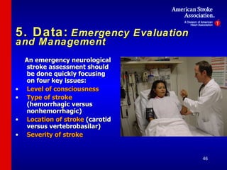 5. Data:   Emergency Evaluation and Management An emergency neurological stroke assessment should be done quickly focusing on four key issues: Level of consciousness Type of stroke  (hemorrhagic versus nonhemorrhagic) Location of stroke  (carotid versus vertebrobasilar) Severity of stroke 