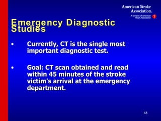 Emergency Diagnostic Studies Currently, CT is the single most  important diagnostic test. Goal: CT scan obtained and read  within 45 minutes of the stroke  victim's arrival at the emergency  department. 