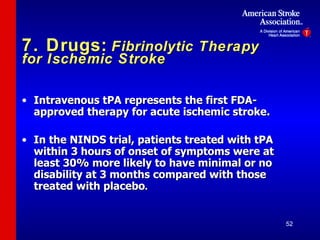 7. Drugs:   Fibrinolytic Therapy for Ischemic Stroke Intravenous tPA represents the first FDA-approved therapy for acute ischemic stroke. In the NINDS trial, patients treated with tPA within 3 hours of onset of symptoms were at least 30% more likely to have minimal or no disability at 3 months compared with those treated with placebo . 
